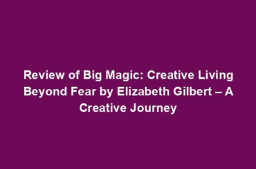 Review of Big Magic: Creative Living Beyond Fear by Elizabeth Gilbert – A Creative Journey